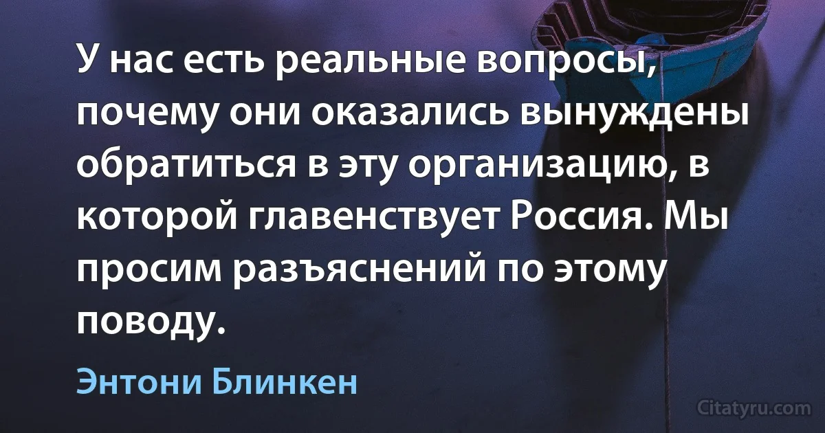 У нас есть реальные вопросы, почему они оказались вынуждены обратиться в эту организацию, в которой главенствует Россия. Мы просим разъяснений по этому поводу. (Энтони Блинкен)