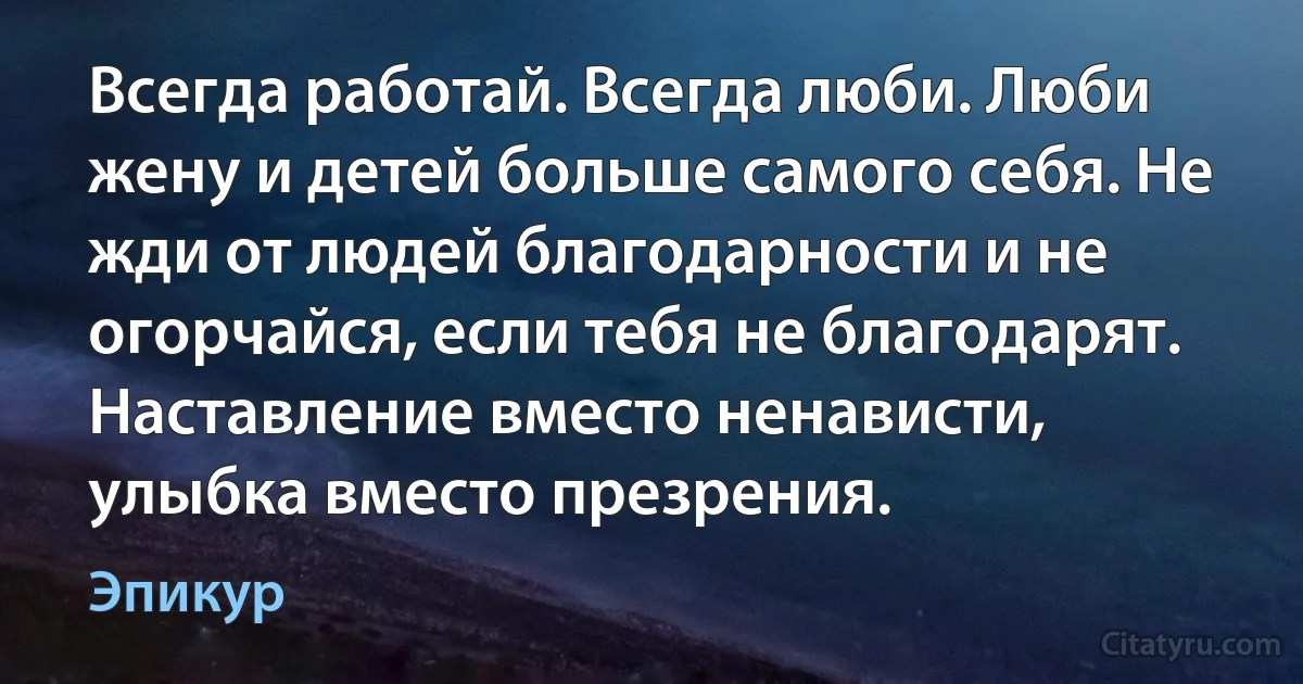 Всегда работай. Всегда люби. Люби жену и детей больше самого себя. Не жди от людей благодарности и не огорчайся, если тебя не благодарят. Наставление вместо ненависти, улыбка вместо презрения. (Эпикур)