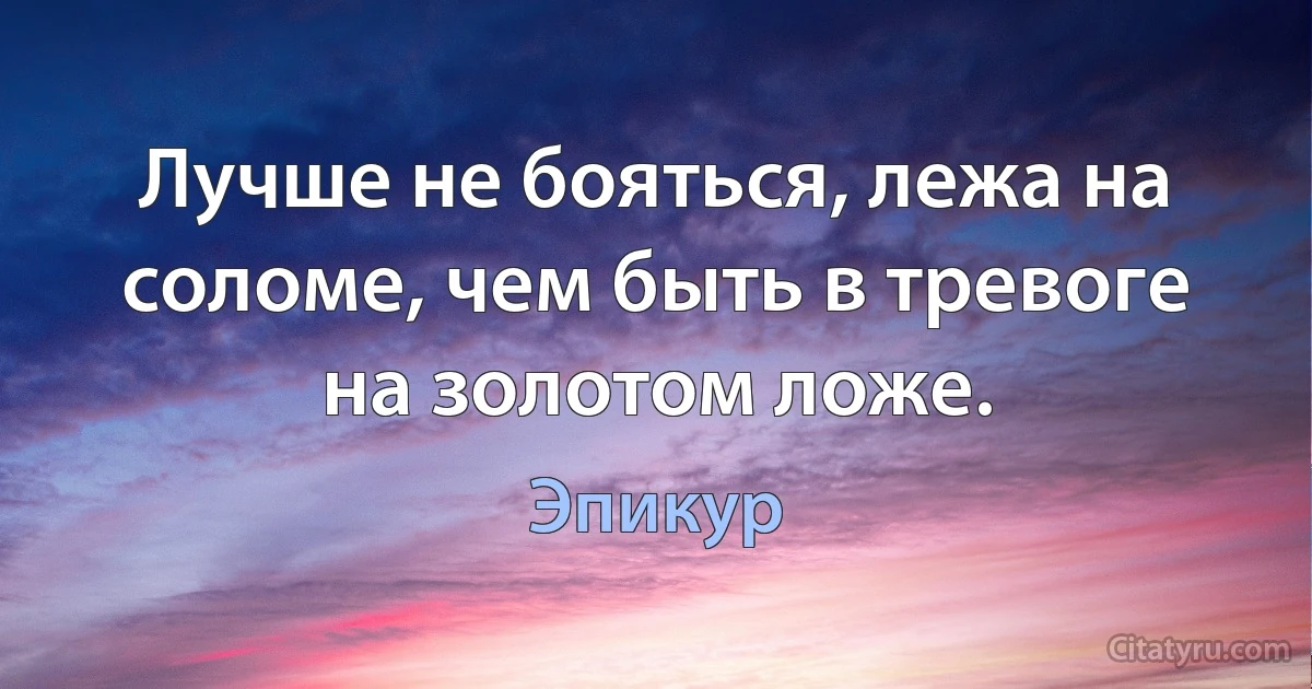 Лучше не бояться, лежа на соломе, чем быть в тревоге на золотом ложе. (Эпикур)