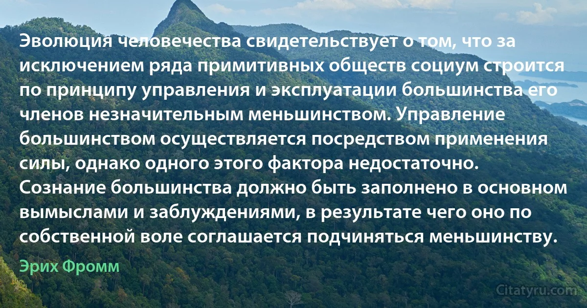 Эволюция человечества свидетельствует о том, что за исключением ряда примитивных обществ социум строится по принципу управления и эксплуатации большинства его членов незначительным меньшинством. Управление большинством осуществляется посредством применения силы, однако одного этого фактора недостаточно. Сознание большинства должно быть заполнено в основном вымыслами и заблуждениями, в результате чего оно по собственной воле соглашается подчиняться меньшинству. (Эрих Фромм)