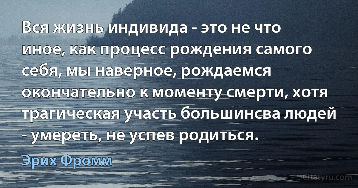 Вся жизнь индивида - это не что иное, как процесс рождения самого себя, мы наверное, рождаемся окончательно к моменту смерти, хотя трагическая участь большинсва людей - умереть, не успев родиться. (Эрих Фромм)