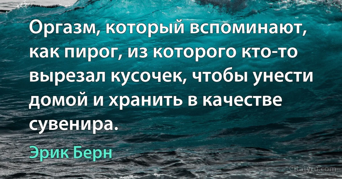 Оргазм, который вспоминают, как пирог, из которого кто-то вырезал кусочек, чтобы унести домой и хранить в качестве сувенира. (Эрик Берн)