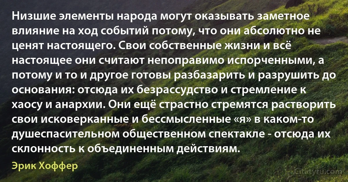 Низшие элементы народа могут оказывать заметное влияние на ход событий потому, что они абсолютно не ценят настоящего. Свои собственные жизни и всё настоящее они считают непоправимо испорченными, а потому и то и другое готовы разбазарить и разрушить до основания: отсюда их безрассудство и стремление к хаосу и анархии. Они ещё страстно стремятся растворить свои исковерканные и бессмысленные «я» в каком-то душеспасительном общественном спектакле - отсюда их склонность к объединенным действиям. (Эрик Хоффер)