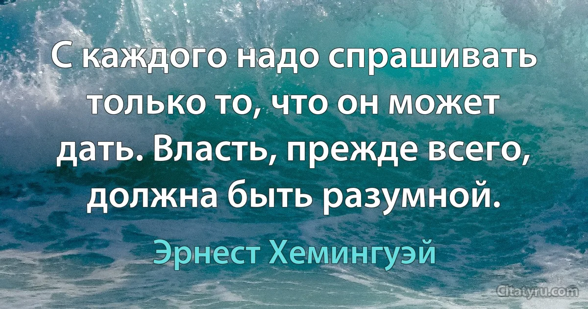 С каждого надо спрашивать только то, что он может дать. Власть, прежде всего, должна быть разумной. (Эрнест Хемингуэй)