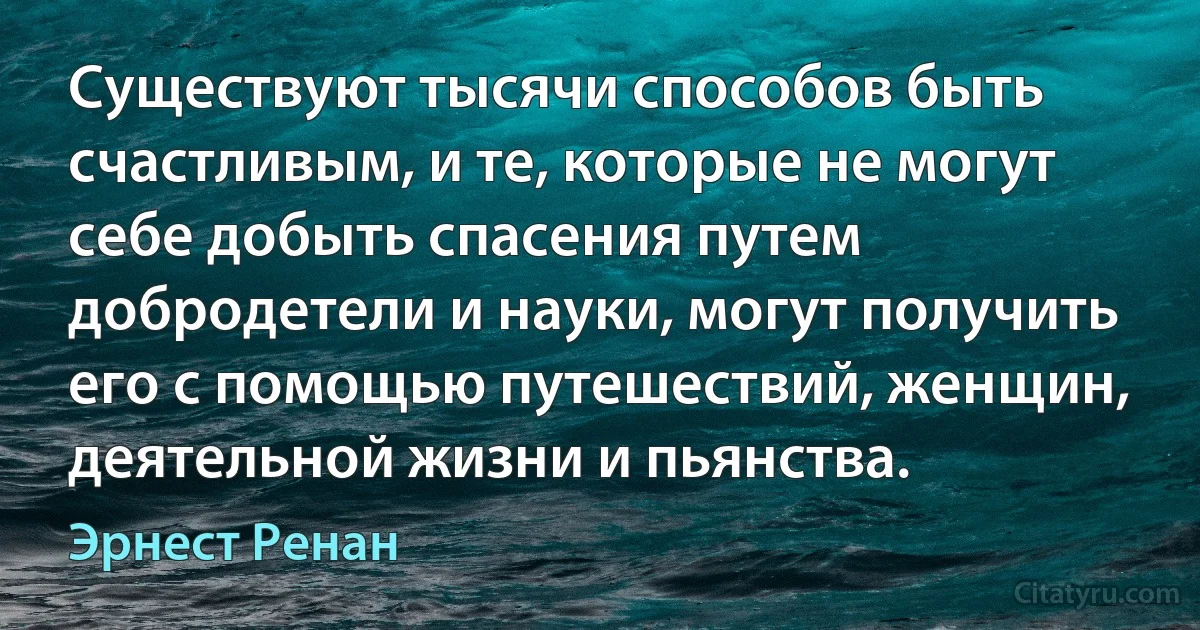 Существуют тысячи способов быть счастливым, и те, которые не могут себе добыть спасения путем добродетели и науки, могут получить его с помощью путешествий, женщин, деятельной жизни и пьянства. (Эрнест Ренан)