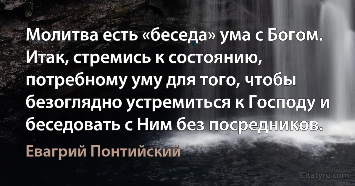 Молитва есть «беседа» ума с Богом. Итак, стремись к состоянию, потребному уму для того, чтобы безоглядно устремиться к Господу и беседовать с Ним без посредников. (Евагрий Понтийский)