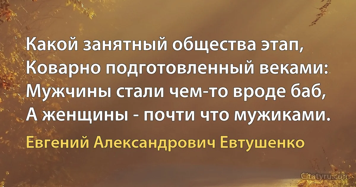 Какой занятный общества этап,
Коварно подготовленный веками:
Мужчины стали чем-то вроде баб,
А женщины - почти что мужиками. (Евгений Александрович Евтушенко)