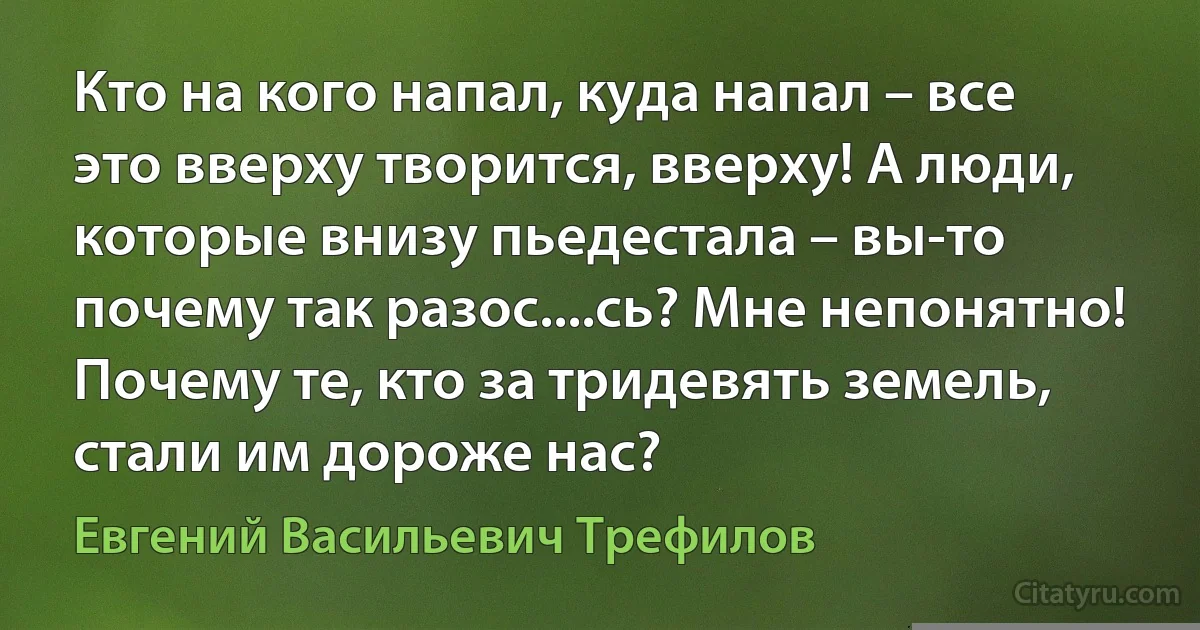 Кто на кого напал, куда напал – все это вверху творится, вверху! А люди, которые внизу пьедестала – вы-то почему так разос....сь? Мне непонятно! Почему те, кто за тридевять земель, стали им дороже нас? (Евгений Васильевич Трефилов)