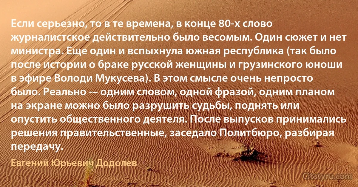 Если серьезно, то в те времена, в конце 80-х слово журналистское действительно было весомым. Один сюжет и нет министра. Еще один и вспыхнула южная республика (так было после истории о браке русской женщины и грузинского юноши в эфире Володи Мукусева). В этом смысле очень непросто было. Реально ­– одним словом, одной фразой, одним планом на экране можно было разрушить судьбы, поднять или опустить общественного деятеля. После выпусков принимались решения правительственные, заседало Политбюро, разбирая передачу. (Евгений Юрьевич Додолев)