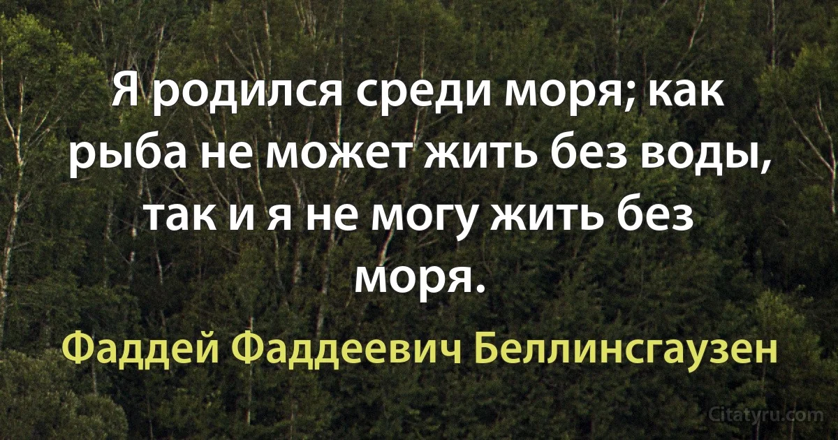 Я родился среди моря; как рыба не может жить без воды, так и я не могу жить без моря. (Фаддей Фаддеевич Беллинсгаузен)