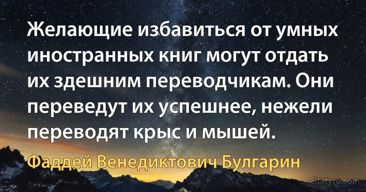 Желающие избавиться от умных иностранных книг могут отдать их здешним переводчикам. Они переведут их успешнее, нежели переводят крыс и мышей. (Фаддей Венедиктович Булгарин)