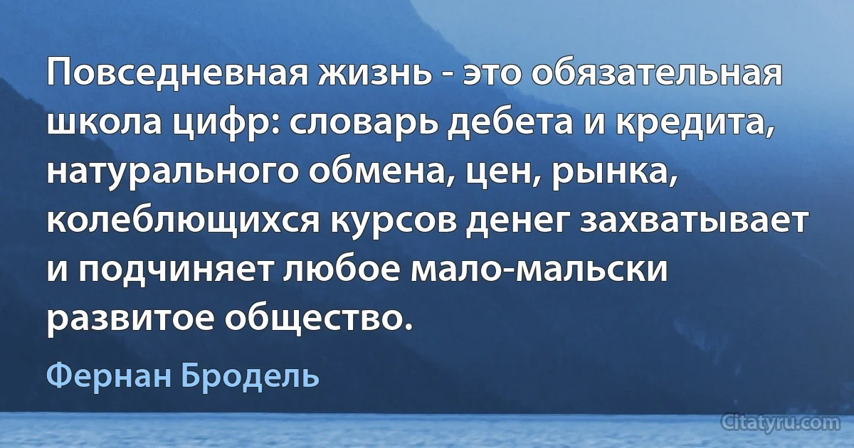 Повседневная жизнь - это обязательная школа цифр: словарь дебета и кредита, натурального обмена, цен, рынка, колеблющихся курсов денег захватывает и подчиняет любое мало-мальски развитое общество. (Фернан Бродель)