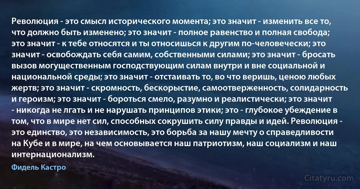 Революция - это смысл исторического момента; это значит - изменить все то, что должно быть изменено; это значит - полное равенство и полная свобода; это значит - к тебе относятся и ты относишься к другим по-человечески; это значит - освобождать себя самим, собственными силами; это значит - бросать вызов могущественным господствующим силам внутри и вне социальной и национальной среды; это значит - отстаивать то, во что веришь, ценою любых жертв; это значит - скромность, бескорыстие, самоотверженность, солидарность и героизм; это значит - бороться смело, разумно и реалистически; это значит - никогда не лгать и не нарушать принципов этики; это - глубокое убеждение в том, что в мире нет сил, способных сокрушить силу правды и идей. Революция - это единство, это независимость, это борьба за нашу мечту о справедливости на Кубе и в мире, на чем основывается наш патриотизм, наш социализм и наш интернационализм. (Фидель Кастро)