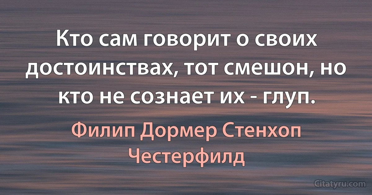 Кто сам говорит о своих достоинствах, тот смешон, но кто не сознает их - глуп. (Филип Дормер Стенхоп Честерфилд)