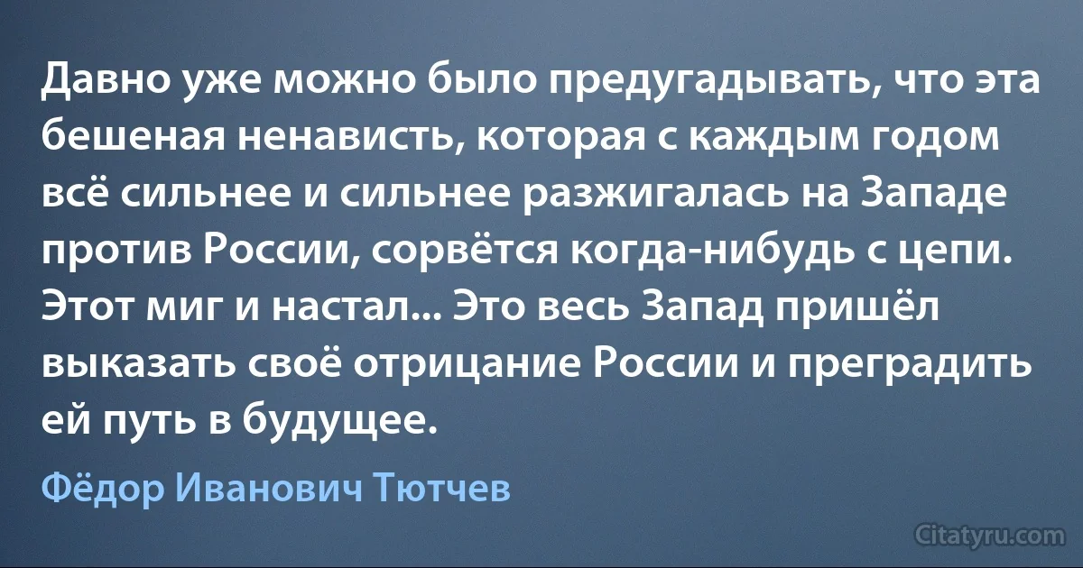 Давно уже можно было предугадывать, что эта бешеная ненависть, которая с каждым годом всё сильнее и сильнее разжигалась на Западе против России, сорвётся когда-нибудь с цепи. Этот миг и настал... Это весь Запад пришёл выказать своё отрицание России и преградить ей путь в будущее. (Фёдор Иванович Тютчев)