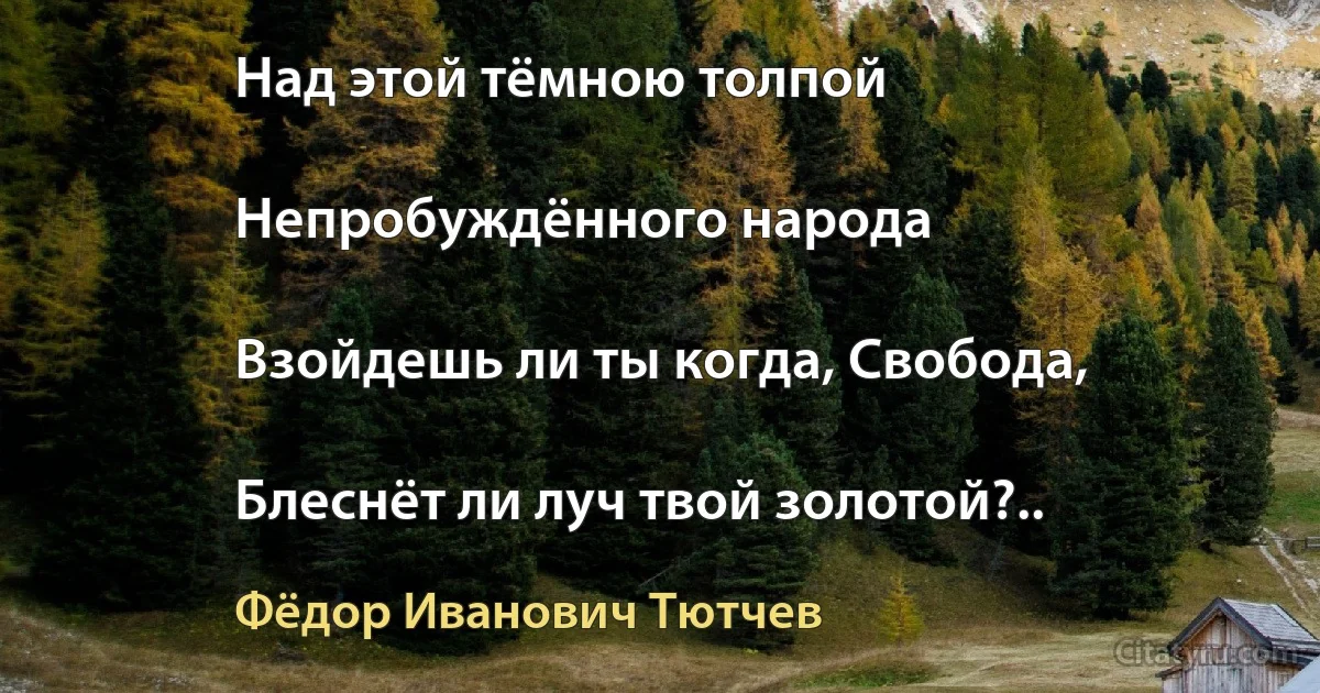 Над этой тёмною толпой

Непробуждённого народа

Взойдешь ли ты когда, Свобода,

Блеснёт ли луч твой золотой?.. (Фёдор Иванович Тютчев)