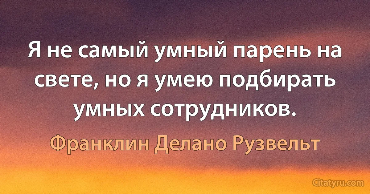 Я не самый умный парень на свете, но я умею подбирать умных сотрудников. (Франклин Делано Рузвельт)