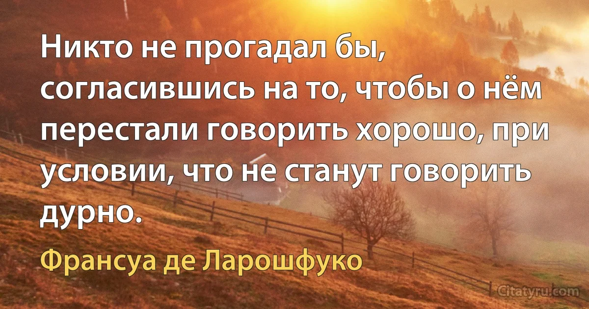 Никто не прогадал бы, согласившись на то, чтобы о нём перестали говорить хорошо, при условии, что не станут говорить дурно. (Франсуа де Ларошфуко)