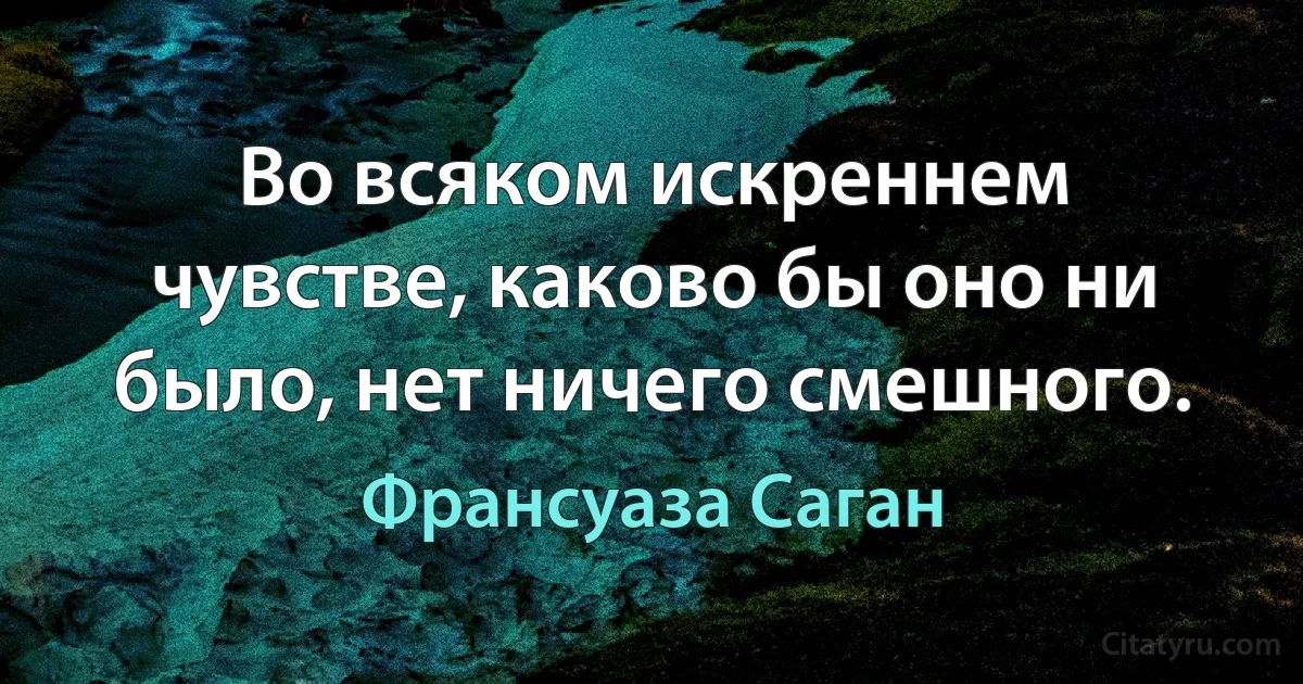 Во всяком искреннем чувстве, каково бы оно ни было, нет ничего смешного. (Франсуаза Саган)