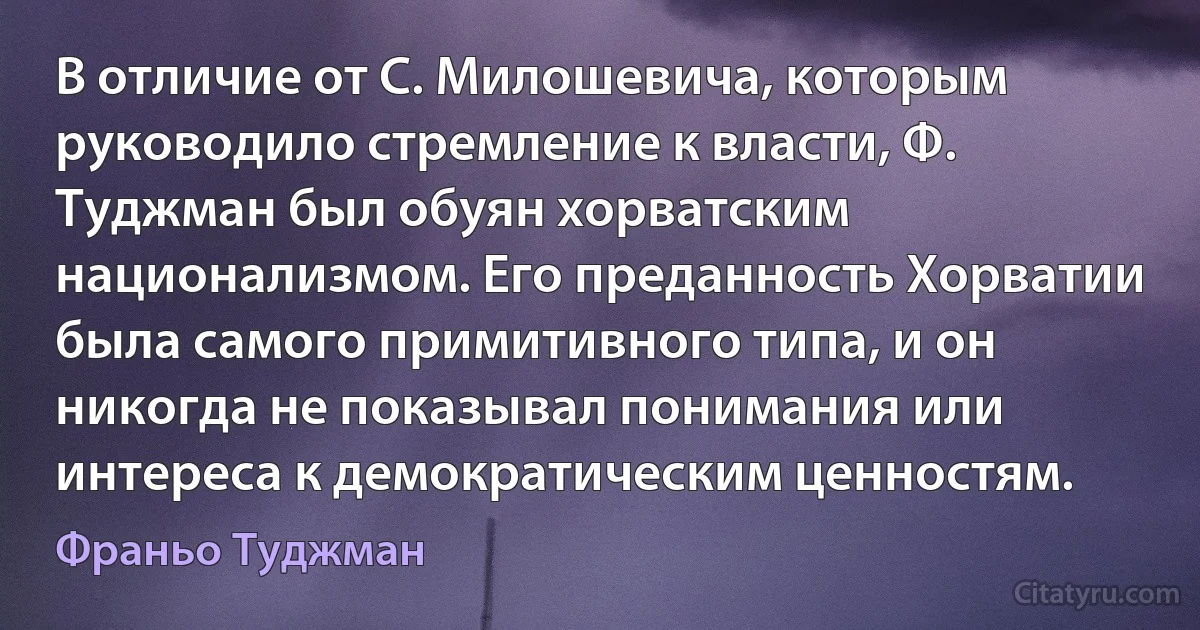 В отличие от С. Милошевича, которым руководило стремление к власти, Ф. Туджман был обуян хорватским национализмом. Его преданность Хорватии была самого примитивного типа, и он никогда не показывал понимания или интереса к демократическим ценностям. (Франьо Туджман)