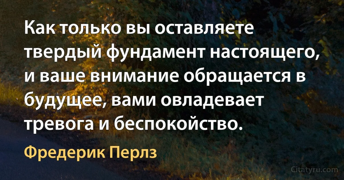 Как только вы оставляете твердый фундамент настоящего, и ваше внимание обращается в будущее, вами овладевает тревога и беспокойство. (Фредерик Перлз)