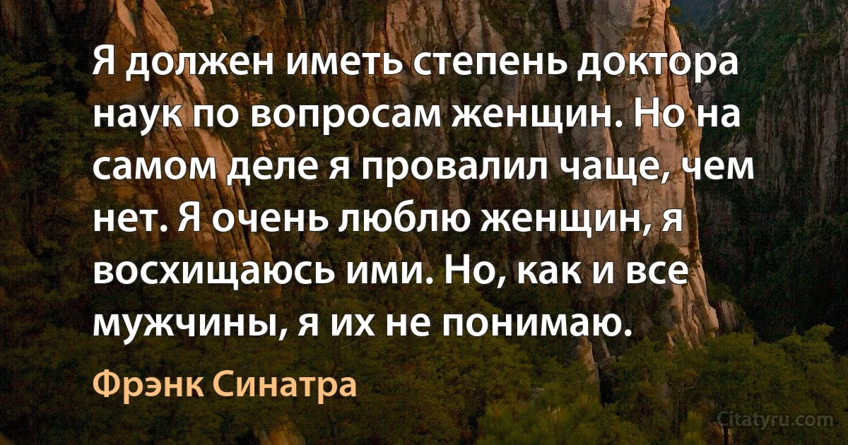 Я должен иметь степень доктора наук по вопросам женщин. Но на самом деле я провалил чаще, чем нет. Я очень люблю женщин, я восхищаюсь ими. Но, как и все мужчины, я их не понимаю. (Фрэнк Синатра)