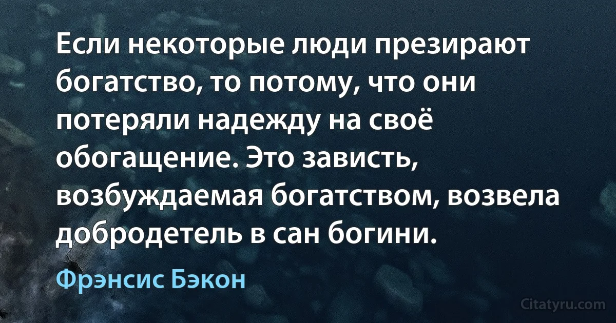 Если некоторые люди презирают богатство, то потому, что они потеряли надежду на своё обогащение. Это зависть, возбуждаемая богатством, возвела добродетель в сан богини. (Фрэнсис Бэкон)