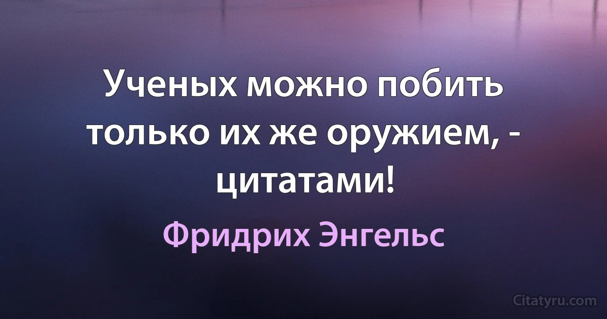 Ученых можно побить только их же оружием, - цитатами! (Фридрих Энгельс)