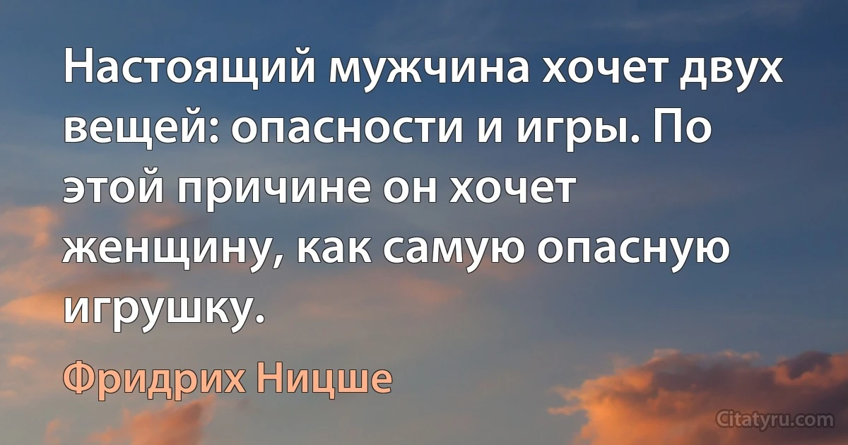 Настоящий мужчина хочет двух вещей: опасности и игры. По этой причине он хочет женщину, как самую опасную игрушку. (Фридрих Ницше)