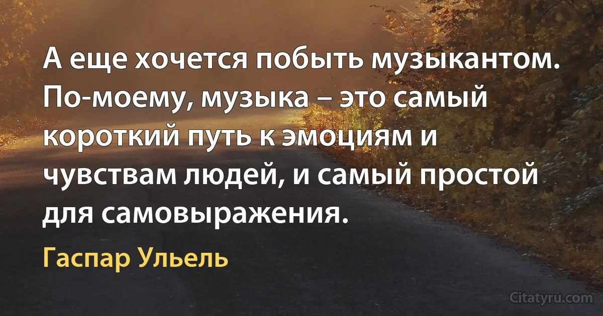 А еще хочется побыть музыкантом. По-моему, музыка – это самый короткий путь к эмоциям и чувствам людей, и самый простой для самовыражения. (Гаспар Ульель)