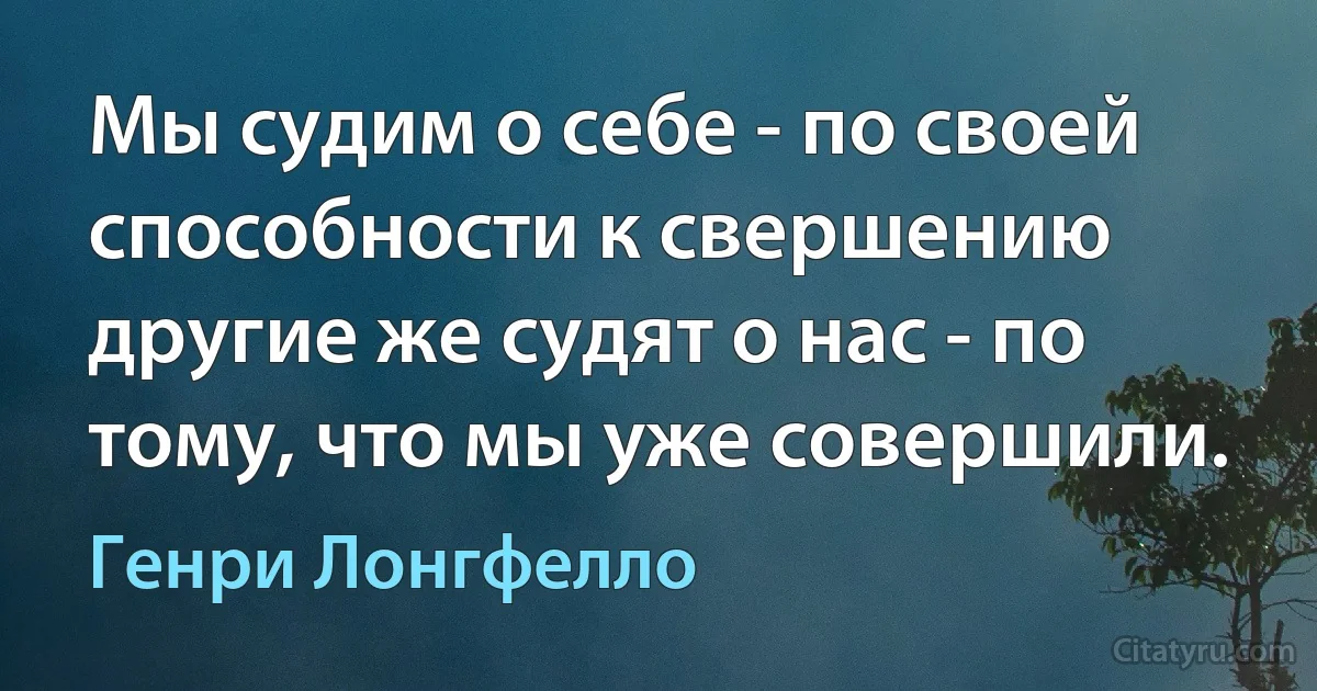 Мы судим о себе - по своей способности к свершению другие же судят о нас - по тому, что мы уже совершили. (Генри Лонгфелло)