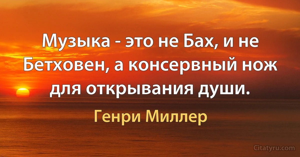 Музыка - это не Бах, и не Бетховен, а консервный нож для открывания души. (Генри Миллер)