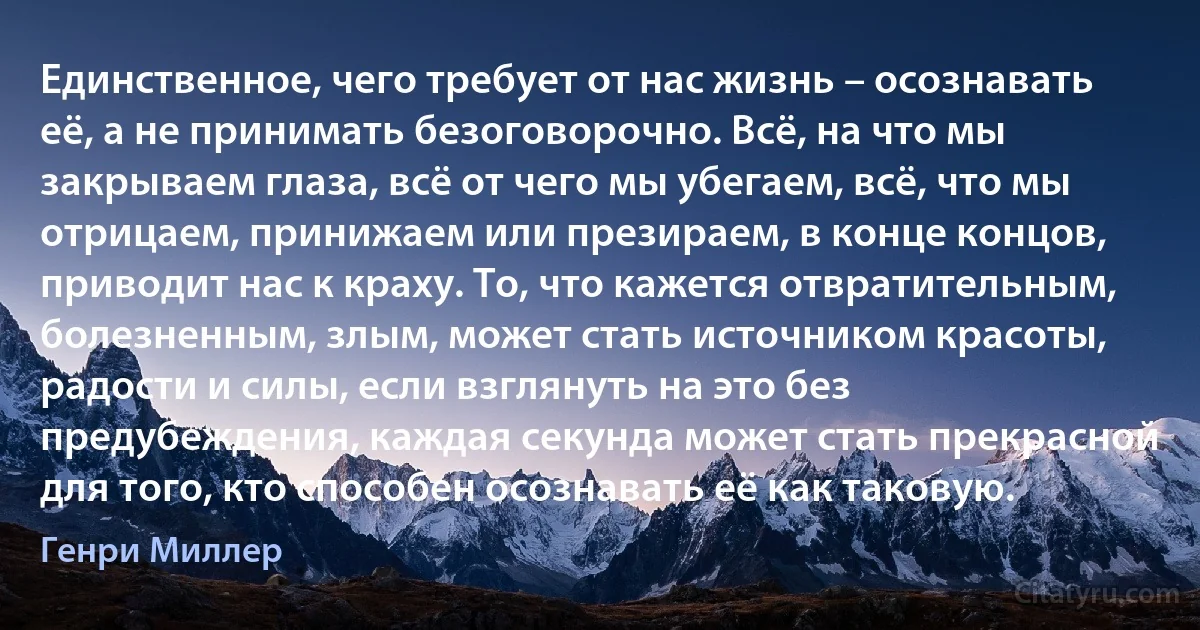 Единственное, чего требует от нас жизнь – осознавать её, а не принимать безоговорочно. Всё, на что мы закрываем глаза, всё от чего мы убегаем, всё, что мы отрицаем, принижаем или презираем, в конце концов, приводит нас к краху. То, что кажется отвратительным, болезненным, злым, может стать источником красоты, радости и силы, если взглянуть на это без предубеждения, каждая секунда может стать прекрасной для того, кто способен осознавать её как таковую. (Генри Миллер)