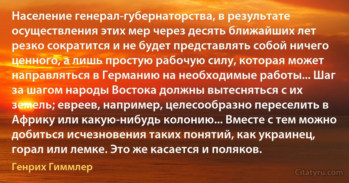 Население генерал-губернаторства, в результате осуществления этих мер через десять ближайших лет резко сократится и не будет представлять собой ничего ценного, а лишь простую рабочую силу, которая может направляться в Германию на необходимые работы... Шаг за шагом народы Востока должны вытесняться с их земель; евреев, например, целесообразно переселить в Африку или какую-нибудь колонию... Вместе с тем можно добиться исчезновения таких понятий, как украинец, горал или лемке. Это же касается и поляков. (Генрих Гиммлер)