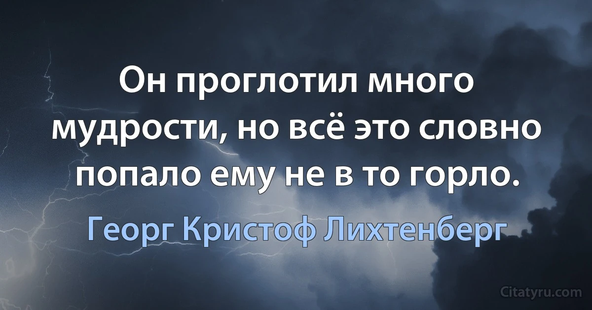 Он проглотил много мудрости, но всё это словно попало ему не в то горло. (Георг Кристоф Лихтенберг)