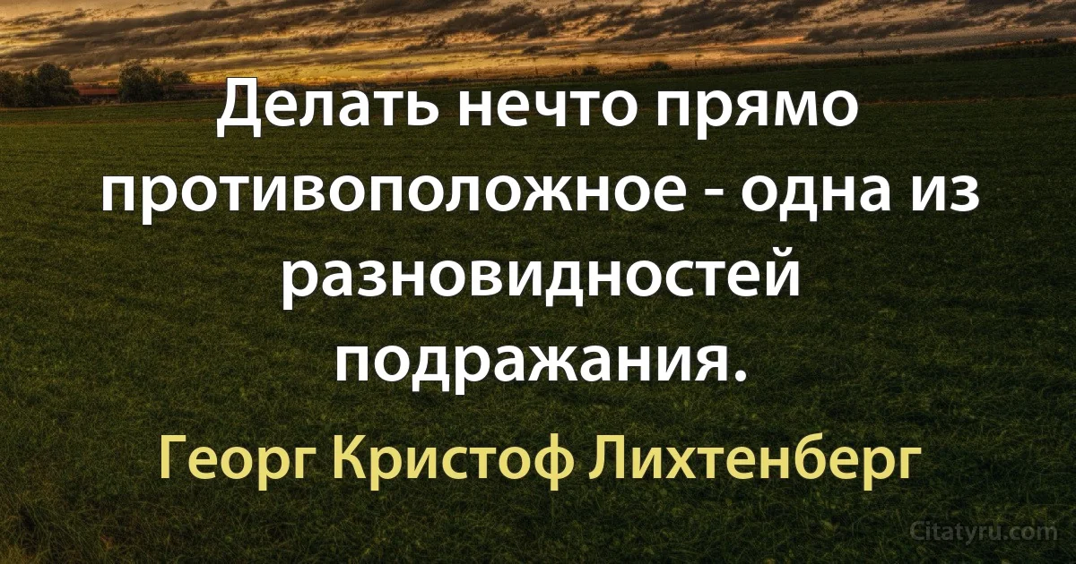 Делать нечто прямо противоположное - одна из разновидностей подражания. (Георг Кристоф Лихтенберг)