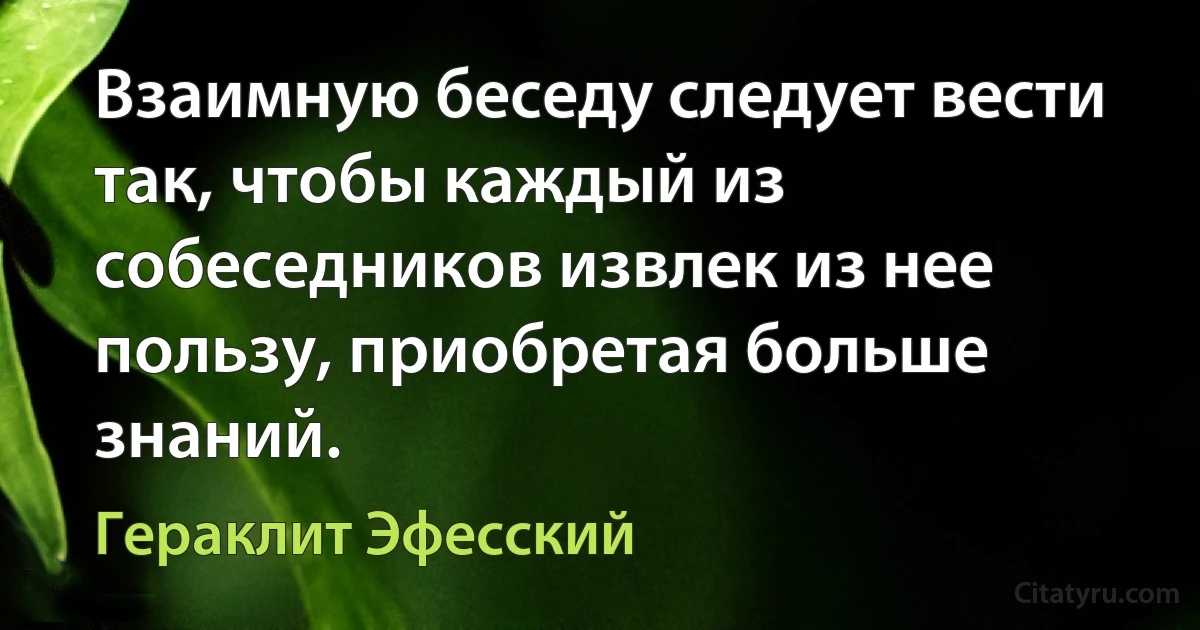 Взаимную беседу следует вести так, чтобы каждый из собеседников извлек из нее пользу, приобретая больше знаний. (Гераклит Эфесский)