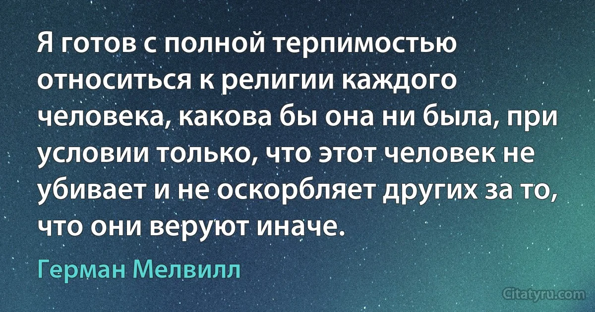 Я готов с полной терпимостью относиться к религии каждого человека, какова бы она ни была, при условии только, что этот человек не убивает и не оскорбляет других за то, что они веруют иначе. (Герман Мелвилл)