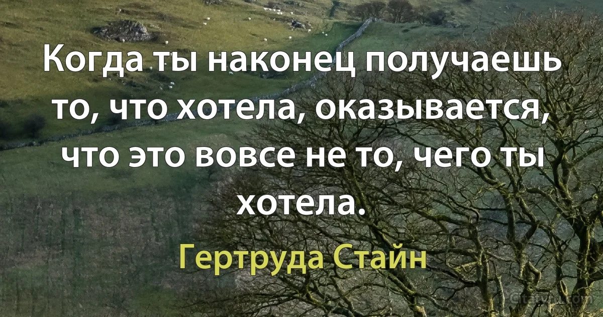 Когда ты наконец получаешь то, что хотела, оказывается, что это вовсе не то, чего ты хотела. (Гертруда Стайн)