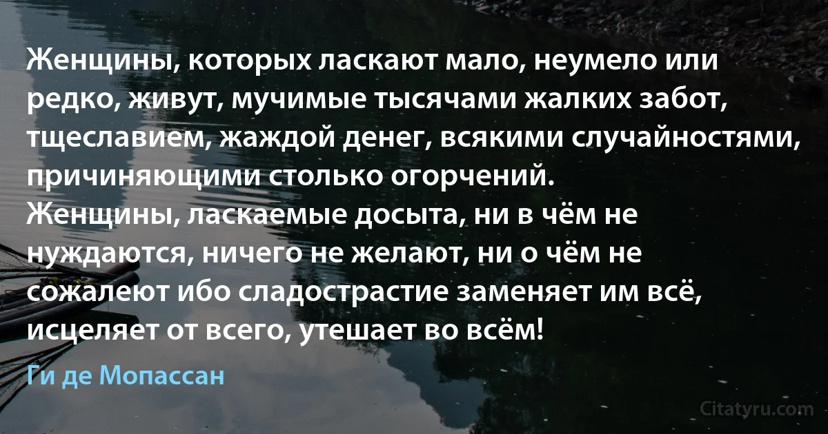 Женщины, которых ласкают мало, неумело или редко, живут, мучимые тысячами жалких забот, тщеславием, жаждой денег, всякими случайностями, причиняющими столько огорчений.
Женщины, ласкаемые досыта, ни в чём не нуждаются, ничего не желают, ни о чём не сожалеют ибо сладострастие заменяет им всё, исцеляет от всего, утешает во всём! (Ги де Мопассан)