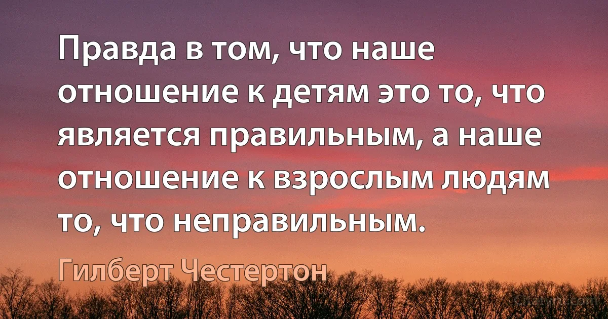 Правда в том, что наше отношение к детям это то, что является правильным, а наше отношение к взрослым людям то, что неправильным. (Гилберт Честертон)