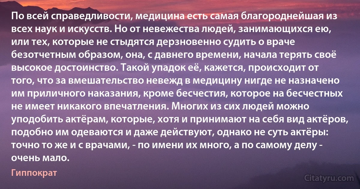 По всей справедливости, медицина есть самая благороднейшая из всех наук и искусств. Но от невежества людей, занимающихся ею, или тех, которые не стыдятся дерзновенно судить о враче безотчетным образом, она, с давнего времени, начала терять своё высокое достоинство. Такой упадок её, кажется, происходит от того, что за вмешательство невежд в медицину нигде не назначено им приличного наказания, кроме бесчестия, которое на бесчестных не имеет никакого впечатления. Многих из сих людей можно уподобить актёрам, которые, хотя и принимают на себя вид актёров, подобно им одеваются и даже действуют, однако не суть актёры: точно то же и с врачами, - по имени их много, а по самому делу - очень мало. (Гиппократ)