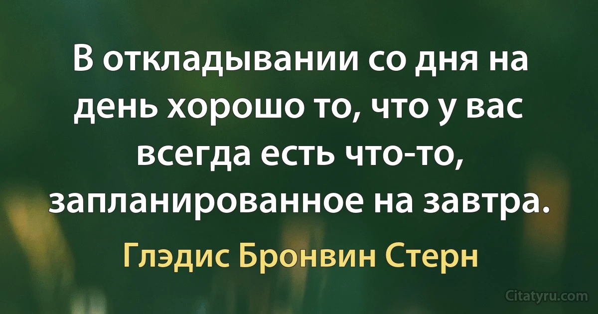 В откладывании со дня на день хорошо то, что у вас всегда есть что-то, запланированное на завтра. (Глэдис Бронвин Стерн)