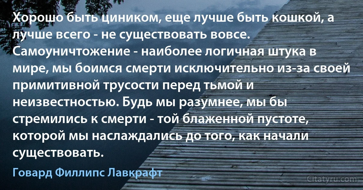 Хорошо быть циником, еще лучше быть кошкой, а лучше всего - не существовать вовсе. Самоуничтожение - наиболее логичная штука в мире, мы боимся смерти исключительно из-за своей примитивной трусости перед тьмой и неизвестностью. Будь мы разумнее, мы бы стремились к смерти - той блаженной пустоте, которой мы наслаждались до того, как начали существовать. (Говард Филлипс Лавкрафт)