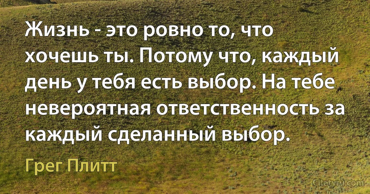 Жизнь - это ровно то, что хочешь ты. Потому что, каждый день у тебя есть выбор. На тебе невероятная ответственность за каждый сделанный выбор. (Грег Плитт)