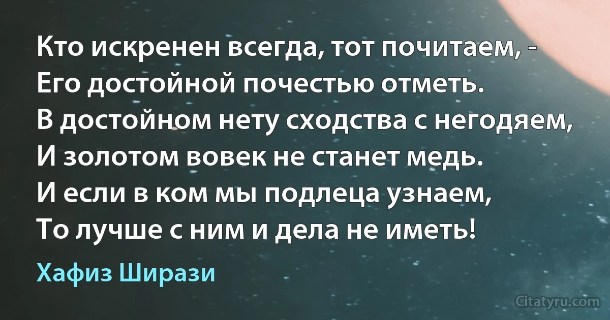 Кто искренен всегда, тот почитаем, -
Его достойной почестью отметь.
В достойном нету сходства с негодяем,
И золотом вовек не станет медь.
И если в ком мы подлеца узнаем,
То лучше с ним и дела не иметь! (Хафиз Ширази)