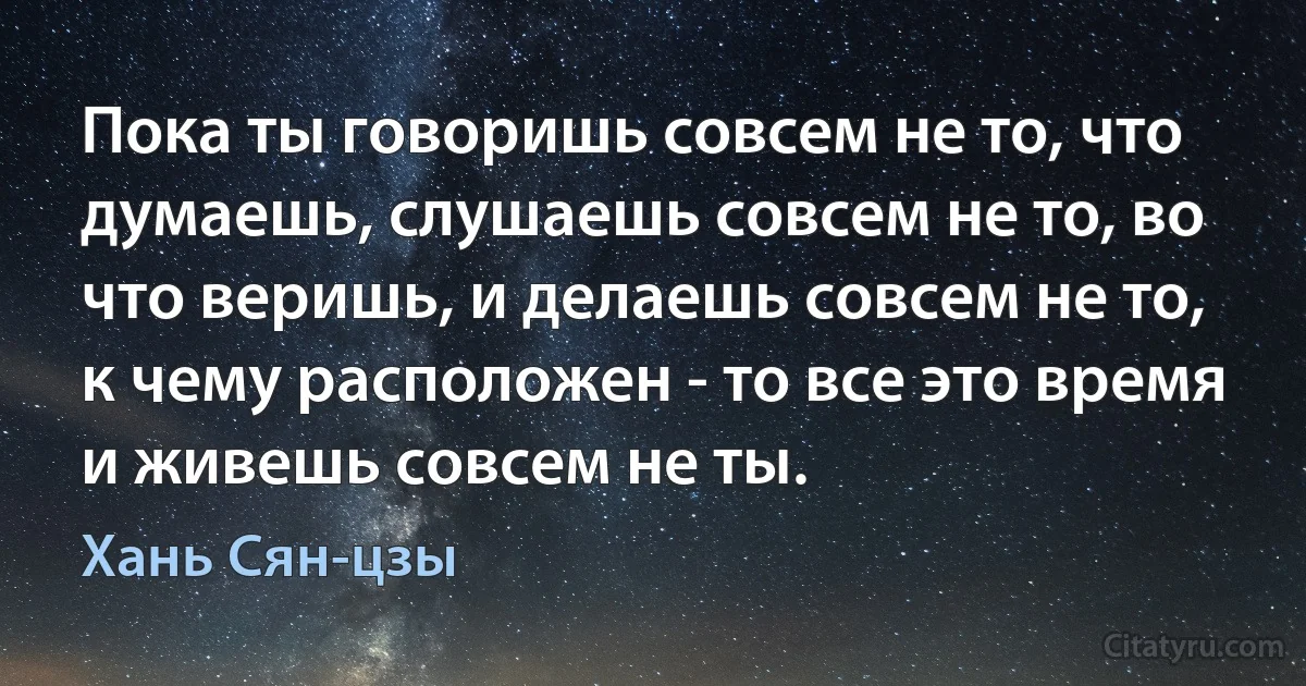 Пока ты говоришь совсем не то, что думаешь, слушаешь совсем не то, во что веришь, и делаешь совсем не то, к чему расположен - то все это время и живешь совсем не ты. (Хань Сян-цзы)