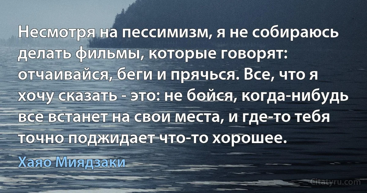 Несмотря на пессимизм, я не собираюсь делать фильмы, которые говорят: отчаивайся, беги и прячься. Все, что я хочу сказать - это: не бойся, когда-нибудь все встанет на свои места, и где-то тебя точно поджидает что-то хорошее. (Хаяо Миядзаки)