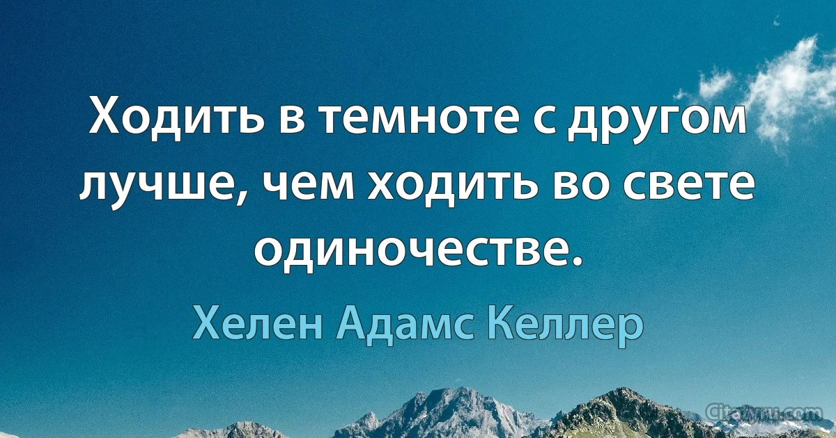 Ходить в темноте с другом лучше, чем ходить во свете одиночестве. (Хелен Адамс Келлер)