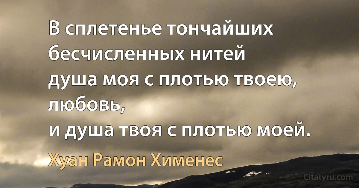 В сплетенье тончайших бесчисленных нитей
душа моя с плотью твоею, любовь,
и душа твоя с плотью моей. (Хуан Рамон Хименес)